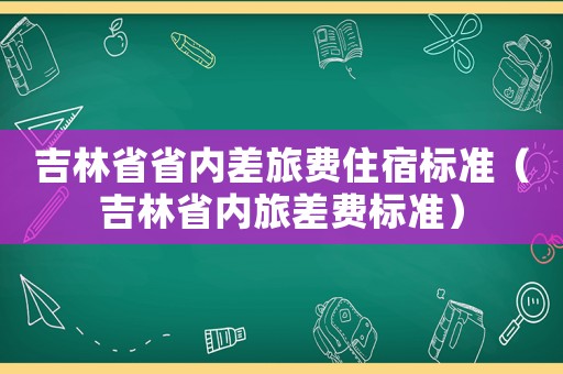吉林省省內差旅費住宿標準（吉林省內旅差費標準）