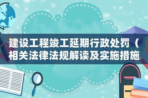 建設工程竣工延期行政處罰（相關法律法規解讀及實施措施）