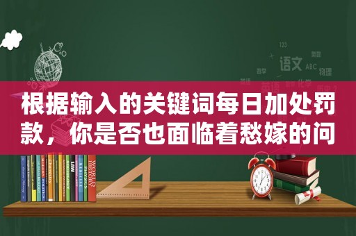 根據(jù)輸入的關(guān)鍵詞每日加處罰款，你是否也面臨著愁嫁的問題？