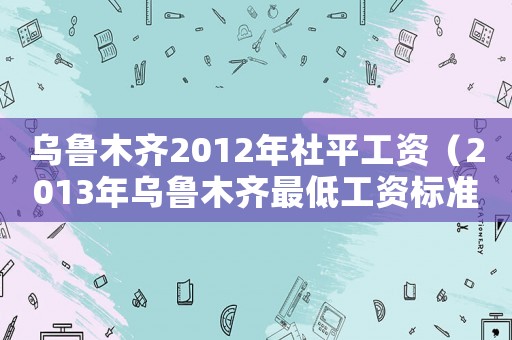 烏魯木齊2012年社平工資（2013年烏魯木齊最低工資標準）