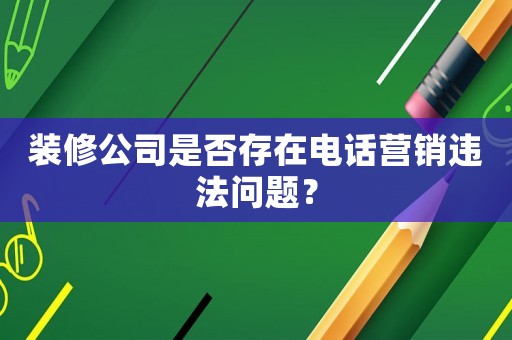 裝修公司是否存在電話營銷違法問題？