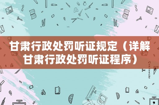 甘肅行政處罰聽證規定（詳解甘肅行政處罰聽證程序）