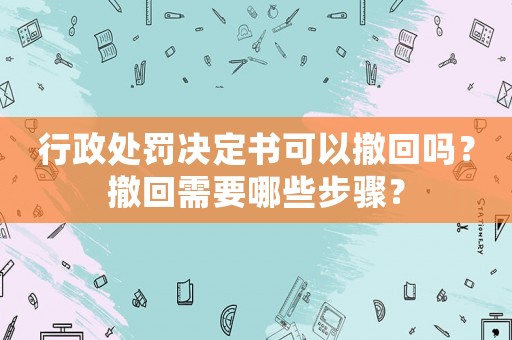 行政處罰決定書可以撤回嗎？撤回需要哪些步驟？