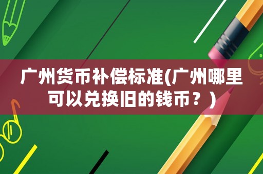 廣州貨幣補償標準(廣州哪里可以兌換舊的錢幣？)