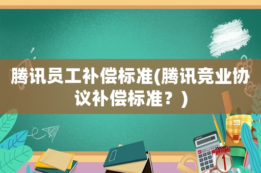 騰訊員工補償標準(騰訊競業協議補償標準？)