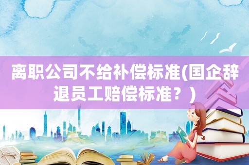 離職公司不給補(bǔ)償標(biāo)準(zhǔn)(國(guó)企辭退員工賠償標(biāo)準(zhǔn)？)