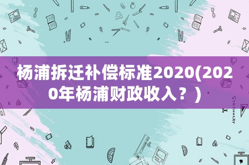 楊浦拆遷補(bǔ)償標(biāo)準(zhǔn)2020(2020年楊浦財(cái)政收入？)