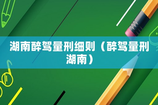 湖南醉駕量刑細則（醉駕量刑湖南）