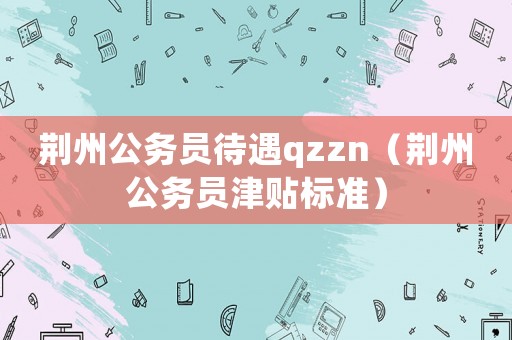 荊州公務員待遇qzzn（荊州公務員津貼標準）