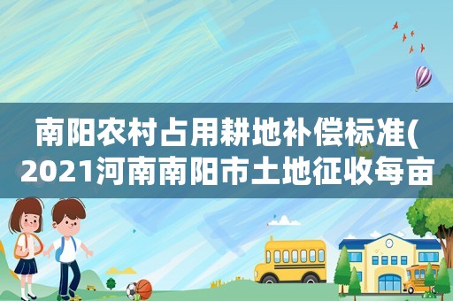 南陽農村占用耕地補償標準(2021河南南陽市土地征收每畝補償標準)