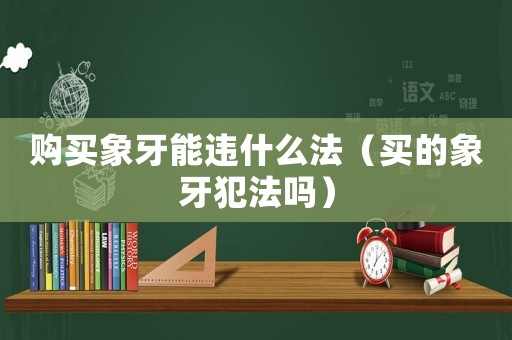 購買象牙能違什么法（買的象牙犯法嗎）