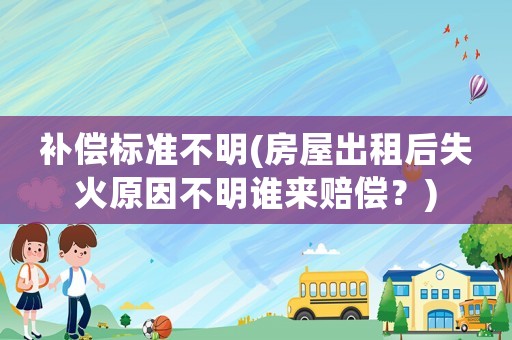 補償標準不明(房屋出租后失火原因不明誰來賠償？)