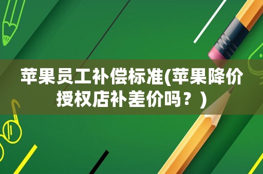 蘋(píng)果員工補(bǔ)償標(biāo)準(zhǔn)(蘋(píng)果降價(jià)授權(quán)店補(bǔ)差價(jià)嗎？)