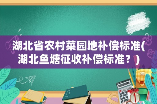 湖北省農(nóng)村菜園地補(bǔ)償標(biāo)準(zhǔn)(湖北魚(yú)塘征收補(bǔ)償標(biāo)準(zhǔn)？)