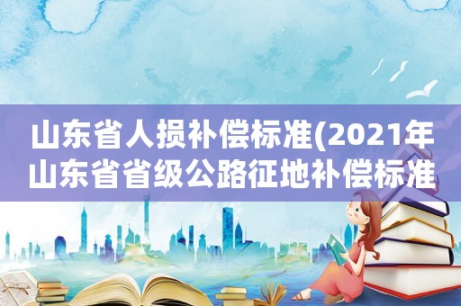 山東省人損補償標準(2021年山東省省級公路征地補償標準)