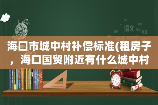 海口市城中村補償標準(租房子，海口國貿附近有什么城中村嗎？)