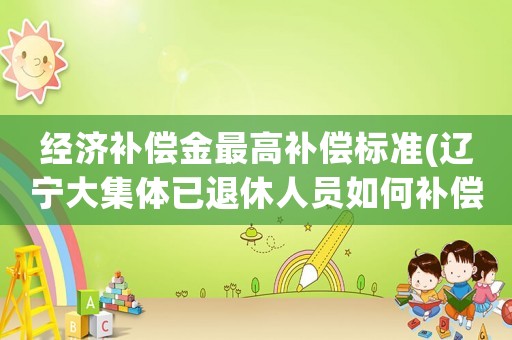 經(jīng)濟補償金最高補償標準(遼寧大集體已退休人員如何補償？)
