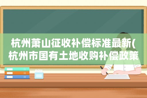 杭州蕭山征收補償標準最新(杭州市國有土地收購補償政策)