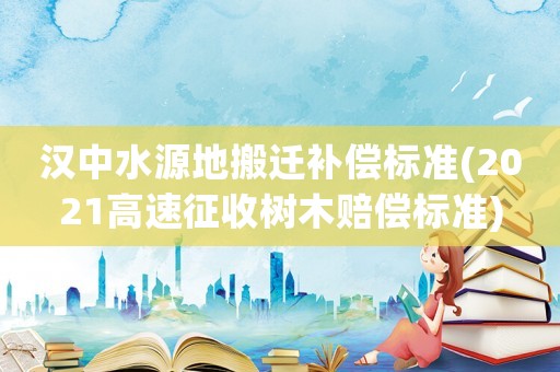 漢中水源地搬遷補償標準(2021高速征收樹木賠償標準)