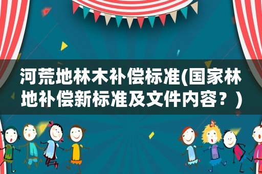 河荒地林木補償標準(國家林地補償新標準及文件內(nèi)容？)