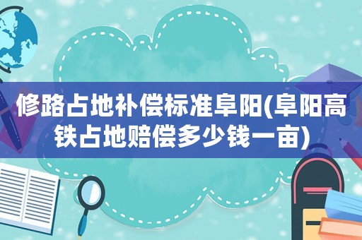 修路占地補償標準阜陽(阜陽高鐵占地賠償多少錢一畝)
