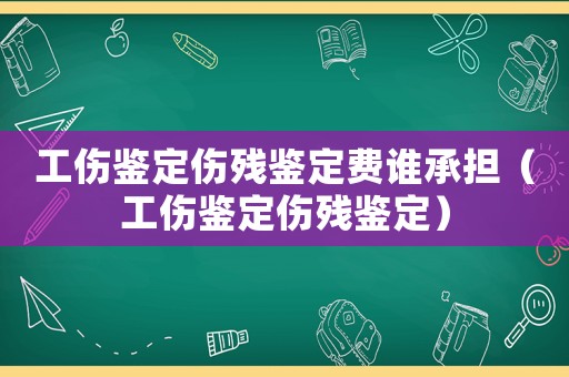 工傷鑒定傷殘鑒定費誰承擔（工傷鑒定傷殘鑒定）