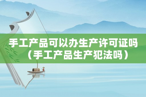 手工產品可以辦生產許可證嗎（手工產品生產犯法嗎）