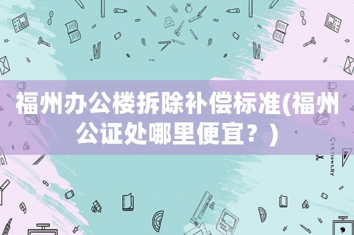 福州辦公樓拆除補(bǔ)償標(biāo)準(zhǔn)(福州公證處哪里便宜？)
