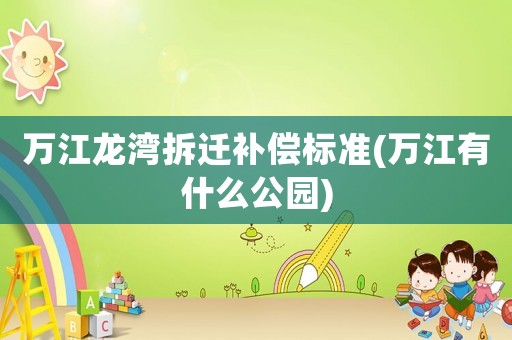 萬(wàn)江龍灣拆遷補(bǔ)償標(biāo)準(zhǔn)(萬(wàn)江有什么公園)