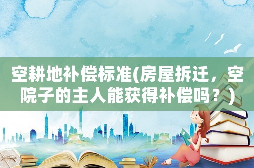 空耕地補償標準(房屋拆遷，空院子的主人能獲得補償嗎？)