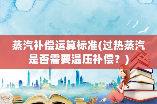 蒸汽補(bǔ)償運(yùn)算標(biāo)準(zhǔn)(過熱蒸汽是否需要溫壓補(bǔ)償？)