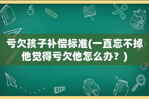 虧欠孩子補(bǔ)償標(biāo)準(zhǔn)(一直忘不掉他覺得虧欠他怎么辦？)