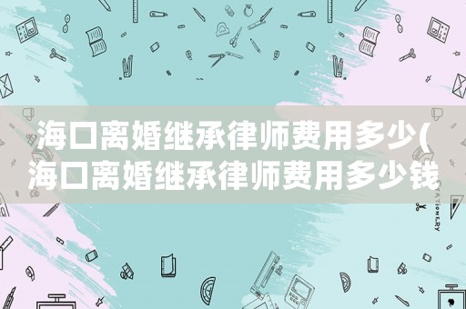 海口離婚繼承律師費用多少(海口離婚繼承律師費用多少錢)