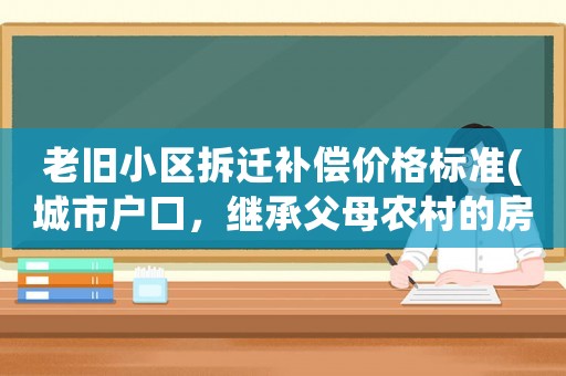 老舊小區(qū)拆遷補償價格標準(城市戶口，繼承父母農(nóng)村的房子拆遷，都會有哪些經(jīng)濟補償)
