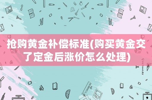 搶購黃金補償標準(購買黃金交了定金后漲價怎么處理)