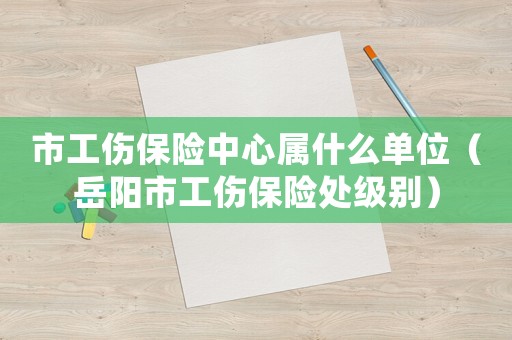 市工傷保險(xiǎn)中心屬什么單位（岳陽(yáng)市工傷保險(xiǎn)處級(jí)別）