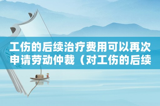 工傷的后續治療費用可以再次申請勞動仲裁（對工傷的后續治療費）