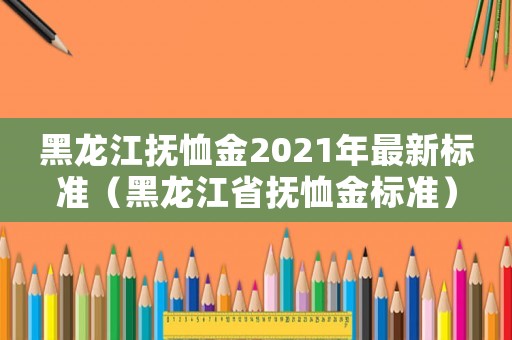 黑龍江撫恤金2021年最新標(biāo)準(zhǔn)（黑龍江省撫恤金標(biāo)準(zhǔn)）