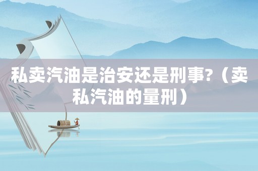 私賣汽油是治安還是刑事?（賣私汽油的量刑）