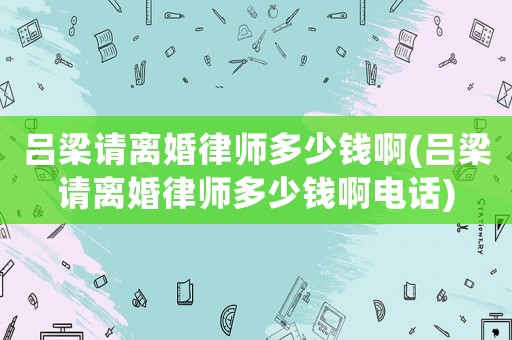 呂梁請離婚律師多少錢啊(呂梁請離婚律師多少錢啊電話)