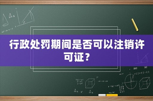 行政處罰期間是否可以注銷許可證？