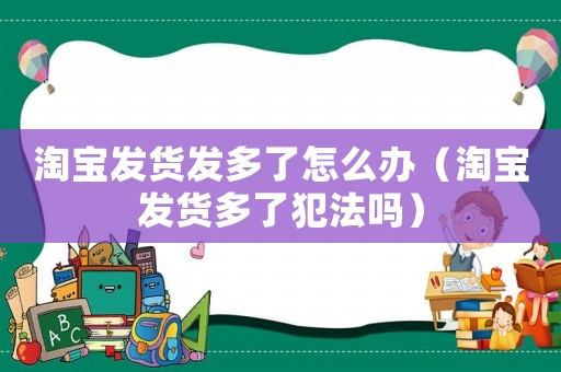 淘寶發(fā)貨發(fā)多了怎么辦（淘寶發(fā)貨多了犯法嗎）