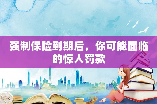 強制保險到期后，你可能面臨的驚人罰款