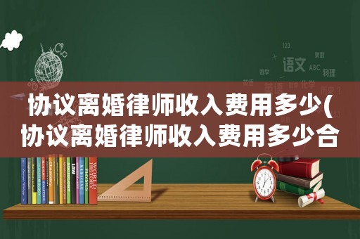 協議離婚律師收入費用多少(協議離婚律師收入費用多少合理)