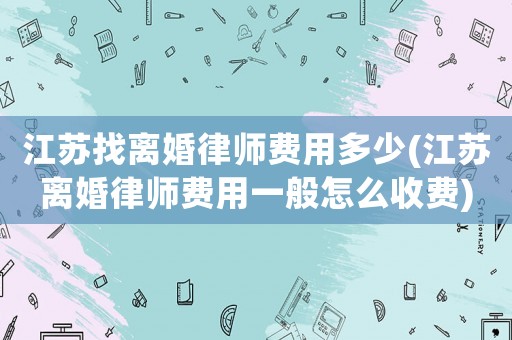 江蘇找離婚律師費用多少(江蘇離婚律師費用一般怎么收費)