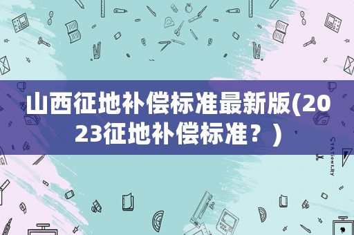 山西征地補償標準最新版(2023征地補償標準？)