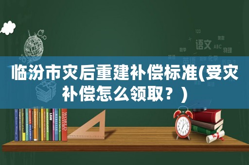 臨汾市災后重建補償標準(受災補償怎么領取？)