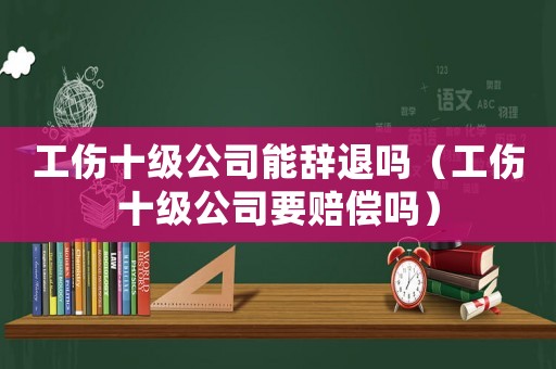 工傷十級公司能辭退嗎（工傷十級公司要賠償嗎）