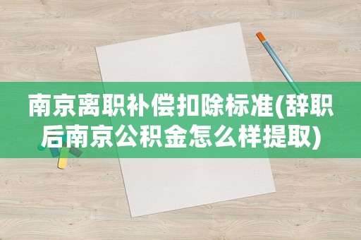 南京離職補償扣除標準(辭職后南京公積金怎么樣提取)