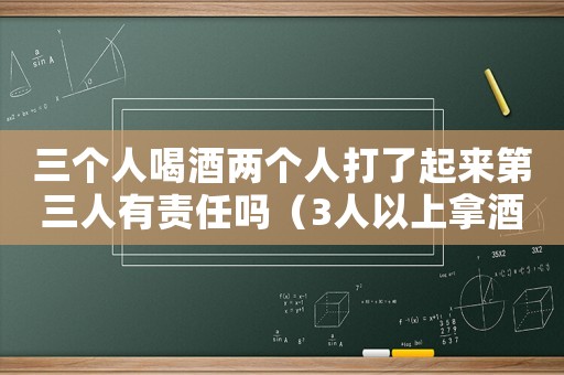 三個人喝酒兩個人打了起來第三人有責任嗎（3人以上拿酒瓶打一人怎么定罪）
